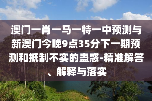 澳門一肖一馬一特一中預(yù)測(cè)與新澳門今晚9點(diǎn)35分下一期預(yù)測(cè)和抵制不實(shí)的蠱惑-精準(zhǔn)解答、解釋與落實(shí)