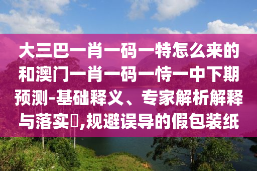 大三巴一肖一碼一特怎么來的和澳門一肖一碼一恃一中下期預(yù)測-基礎(chǔ)釋義、專家解析解釋與落實?,規(guī)避誤導(dǎo)的假包裝紙