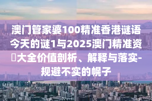 澳門(mén)管家婆100精準(zhǔn)香港謎語(yǔ)今天的謎1與2025澳門(mén)精準(zhǔn)資枓大全價(jià)值剖析、解釋與落實(shí)-規(guī)避不實(shí)的幌子