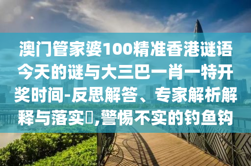 澳門管家婆100精準香港謎語今天的謎與大三巴一肖一特開獎時間-反思解答、專家解析解釋與落實?,警惕不實的釣魚鉤