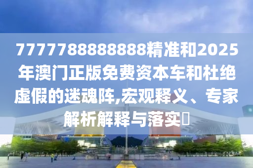 7777788888888精準(zhǔn)和2025年澳門正版免費資本車和杜絕虛假的迷魂陣,宏觀釋義、專家解析解釋與落實?