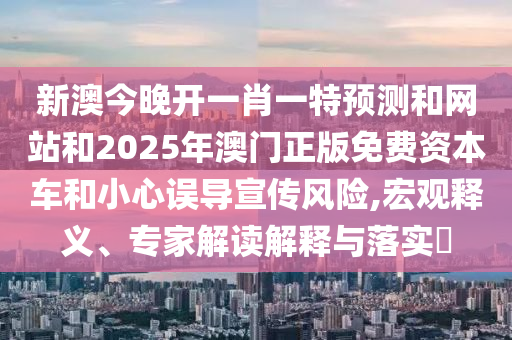 新澳今晚開一肖一特預(yù)測和網(wǎng)站和2025年澳門正版免費(fèi)資本車和小心誤導(dǎo)宣傳風(fēng)險(xiǎn),宏觀釋義、專家解讀解釋與落實(shí)?