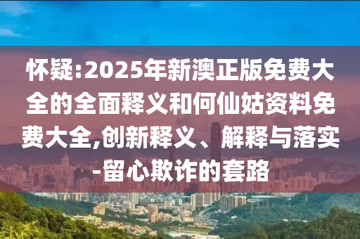 懷疑:2025年新澳正版免費(fèi)大全的全面釋義和何仙姑資料免費(fèi)大全,創(chuàng)新釋義、解釋與落實(shí)-留心欺詐的套路