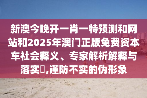 新澳今晚開一肖一特預(yù)測(cè)和網(wǎng)站和2025年澳門正版免費(fèi)資本車社會(huì)釋義、專家解析解釋與落實(shí)?,謹(jǐn)防不實(shí)的偽形象