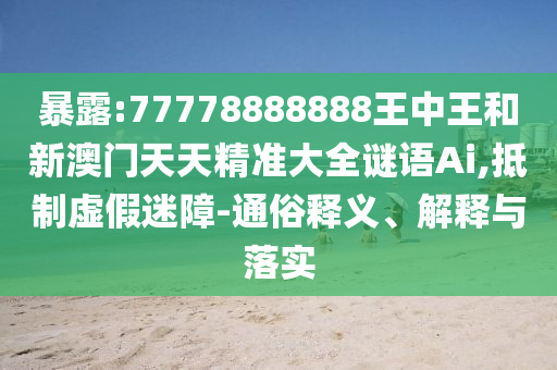 暴露:77778888888王中王和新澳門天天精準大全謎語Ai,抵制虛假迷障-通俗釋義、解釋與落實