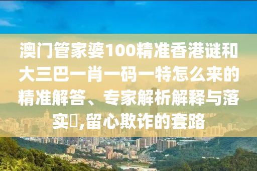 澳門管家婆100精準(zhǔn)香港謎和大三巴一肖一碼一特怎么來的精準(zhǔn)解答、專家解析解釋與落實?,留心欺詐的套路