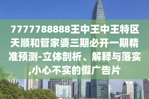 7777788888王中王中王特區(qū)天順和管家婆三期必開一期精準預測-立體剖析、解釋與落實,小心不實的假廣告片