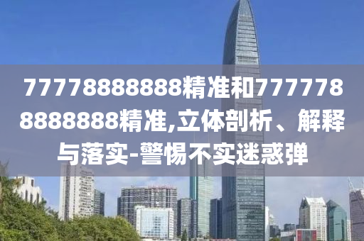 77778888888精準(zhǔn)和7777788888888精準(zhǔn),立體剖析、解釋與落實(shí)-警惕不實(shí)迷惑彈