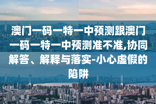澳門一碼一特一中預(yù)測跟澳門一碼一特一中預(yù)測準(zhǔn)不準(zhǔn),協(xié)同解答、解釋與落實(shí)-小心虛假的陷阱