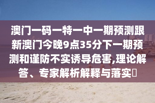 澳門(mén)一碼一特一中一期預(yù)測(cè)跟新澳門(mén)今晚9點(diǎn)35分下一期預(yù)測(cè)和謹(jǐn)防不實(shí)誘導(dǎo)危害,理論解答、專家解析解釋與落實(shí)?