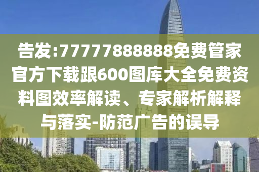 告發(fā):77777888888免費(fèi)管家官方下載跟600圖庫大全免費(fèi)資料圖效率解讀、專家解析解釋與落實(shí)-防范廣告的誤導(dǎo)