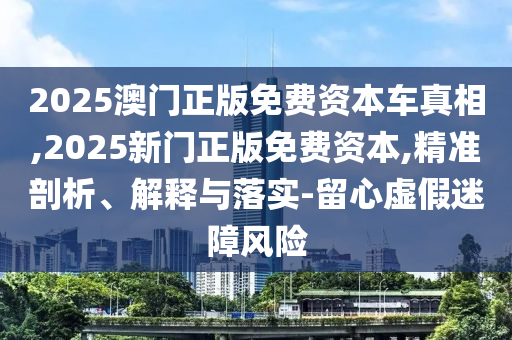 2025澳門正版免費資本車真相,2025新門正版免費資本,精準剖析、解釋與落實-留心虛假迷障風(fēng)險