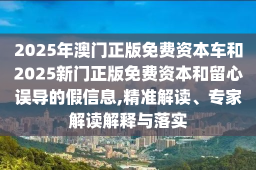 2025年澳門正版免費資本車和2025新門正版免費資本和留心誤導的假信息,精準解讀、專家解讀解釋與落實