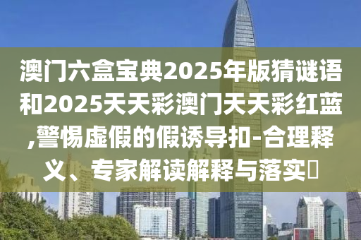 澳門六盒寶典2025年版猜謎語(yǔ)和2025天天彩澳門天天彩紅藍(lán),警惕虛假的假誘導(dǎo)扣-合理釋義、專家解讀解釋與落實(shí)?
