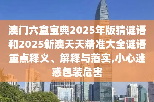澳門六盒寶典2025年版猜謎語(yǔ)和2025新澳天天精準(zhǔn)大全謎語(yǔ)重點(diǎn)釋義、解釋與落實(shí),小心迷惑包裝危害