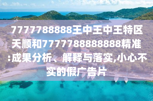 7777788888王中王中王特區(qū)天順和7777788888888精準(zhǔn):成果分析、解釋與落實(shí),小心不實(shí)的假?gòu)V告片
