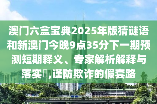 澳門六盒寶典2025年版猜謎語(yǔ)和新澳門今晚9點(diǎn)35分下一期預(yù)測(cè)短期釋義、專家解析解釋與落實(shí)?,謹(jǐn)防欺詐的假套路