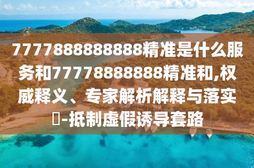 7777888888888精準(zhǔn)是什么服務(wù)和77778888888精準(zhǔn)和,權(quán)威釋義、專家解析解釋與落實(shí)?-抵制虛假誘導(dǎo)套路