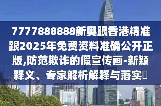 7777888888新奧跟香港精準跟2025年免費資料準確公開正版,防范欺詐的假宣傳畫-新穎釋義、專家解析解釋與落實?