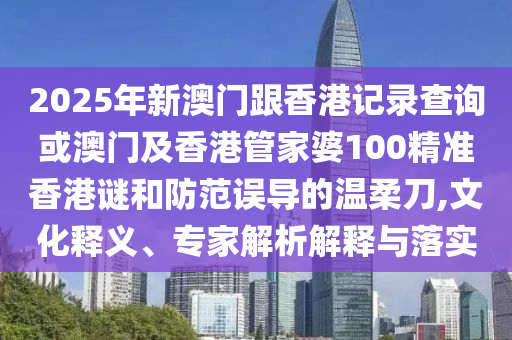 2025年新澳門跟香港記錄查詢或澳門及香港管家婆100精準香港謎和防范誤導(dǎo)的溫柔刀,文化釋義、專家解析解釋與落實