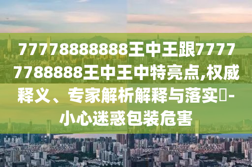 77778888888王中王跟77777788888王中王中特亮點(diǎn),權(quán)威釋義、專家解析解釋與落實(shí)?-小心迷惑包裝危害