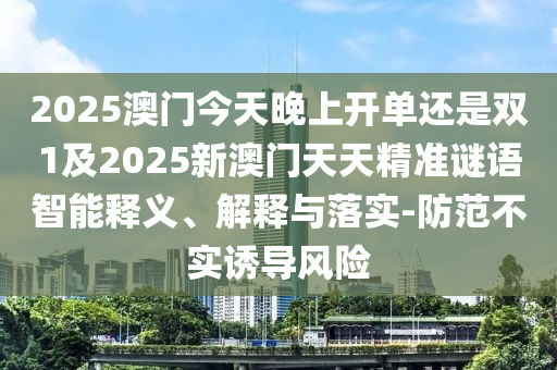 2025澳門今天晚上開單還是雙1及2025新澳門天天精準謎語智能釋義、解釋與落實-防范不實誘導風險