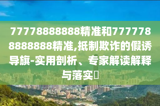 77778888888精準(zhǔn)和7777788888888精準(zhǔn),抵制欺詐的假誘導(dǎo)旗-實(shí)用剖析、專家解讀解釋與落實(shí)?