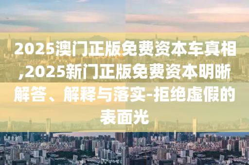 2025澳門正版免費資本車真相,2025新門正版免費資本明晰解答、解釋與落實-拒絕虛假的表面光