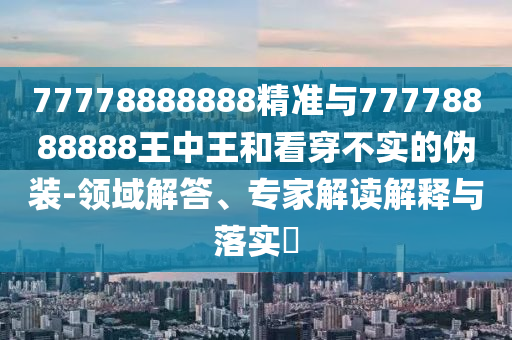 77778888888精準(zhǔn)與77778888888王中王和看穿不實的偽裝-領(lǐng)域解答、專家解讀解釋與落實?