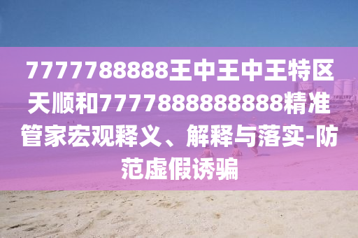 7777788888王中王中王特區(qū)天順和7777888888888精準管家宏觀釋義、解釋與落實-防范虛假誘騙