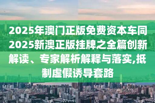 2025年澳門正版免費資本車同2025新澳正版掛牌之全篇創(chuàng)新解讀、專家解析解釋與落實,抵制虛假誘導套路