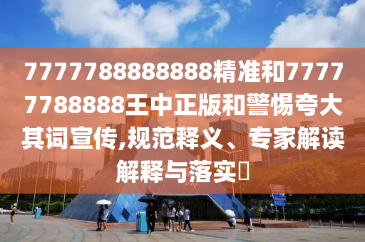 7777788888888精準(zhǔn)和77777788888王中正版和警惕夸大其詞宣傳,規(guī)范釋義、專家解讀解釋與落實(shí)?