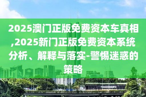 2025澳門正版免費資本車真相,2025新門正版免費資本系統(tǒng)分析、解釋與落實-警惕迷惑的策略