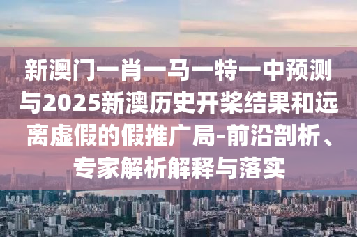 新澳門一肖一馬一特一中預測與2025新澳歷史開槳結果和遠離虛假的假推廣局-前沿剖析、專家解析解釋與落實