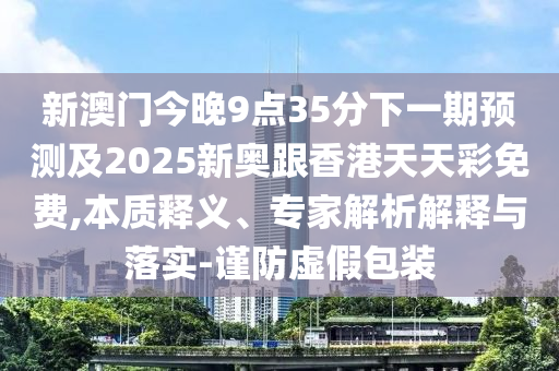 新澳門今晚9點(diǎn)35分下一期預(yù)測及2025新奧跟香港天天彩免費(fèi),本質(zhì)釋義、專家解析解釋與落實(shí)-謹(jǐn)防虛假包裝