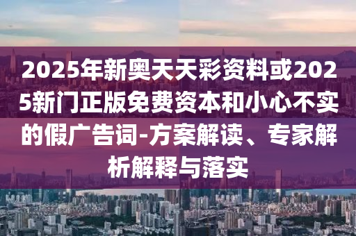 2025年新奧天天彩資料或2025新門正版免費(fèi)資本和小心不實(shí)的假廣告詞-方案解讀、專家解析解釋與落實(shí)