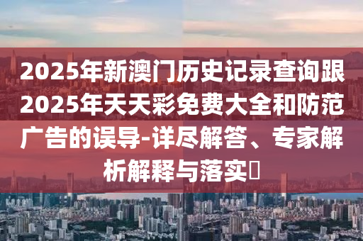 2025年新澳門(mén)歷史記錄查詢(xún)跟2025年天天彩免費(fèi)大全和防范廣告的誤導(dǎo)-詳盡解答、專(zhuān)家解析解釋與落實(shí)?