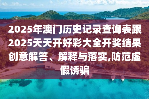 2025年澳門歷史記錄查詢表跟2025天天開好彩大全開獎結(jié)果創(chuàng)意解答、解釋與落實,防范虛假誘騙
