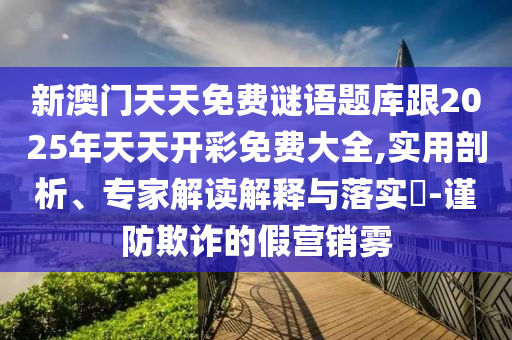 新澳門天天免費(fèi)謎語題庫跟2025年天天開彩免費(fèi)大全,實(shí)用剖析、專家解讀解釋與落實(shí)?-謹(jǐn)防欺詐的假營銷霧