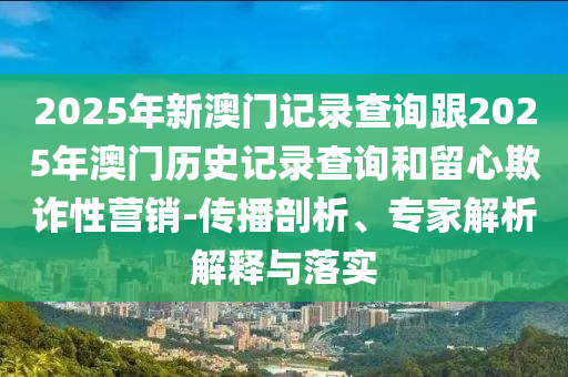 2025年新澳門記錄查詢跟2025年澳門歷史記錄查詢和留心欺詐性營銷-傳播剖析、專家解析解釋與落實(shí)