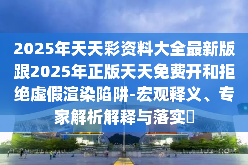 2025年天天彩資料大全最新版跟2025年正版天天免費(fèi)開和拒絕虛假渲染陷阱-宏觀釋義、專家解析解釋與落實?
