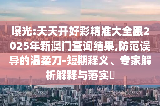 曝光:天天開好彩精準大全跟2025年新澳門查詢結(jié)果,防范誤導(dǎo)的溫柔刀-短期釋義、專家解析解釋與落實?