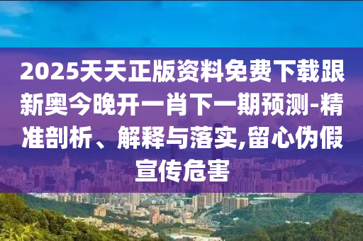 2025天天正版資料免費(fèi)下載跟新奧今晚開一肖下一期預(yù)測-精準(zhǔn)剖析、解釋與落實(shí),留心偽假宣傳危害