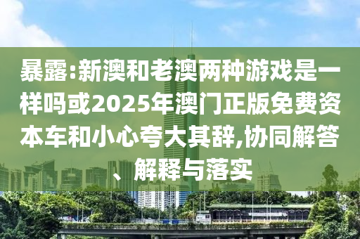 暴露:新澳和老澳兩種游戲是一樣嗎或2025年澳門(mén)正版免費(fèi)資本車(chē)和小心夸大其辭,協(xié)同解答、解釋與落實(shí)