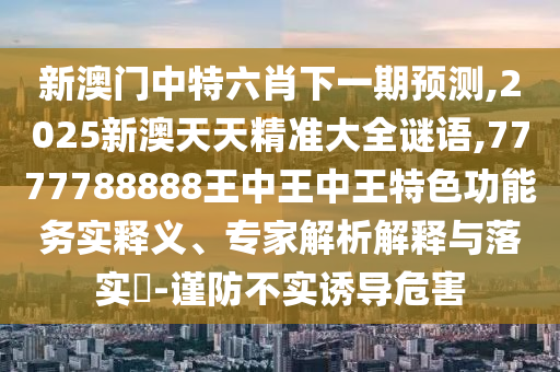 新澳門(mén)中特六肖下一期預(yù)測(cè),2025新澳天天精準(zhǔn)大全謎語(yǔ),7777788888王中王中王特色功能務(wù)實(shí)釋義、專家解析解釋與落實(shí)?-謹(jǐn)防不實(shí)誘導(dǎo)危害