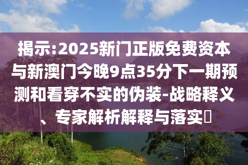 揭示:2025新門正版免費(fèi)資本與新澳門今晚9點(diǎn)35分下一期預(yù)測(cè)和看穿不實(shí)的偽裝-戰(zhàn)略釋義、專家解析解釋與落實(shí)?