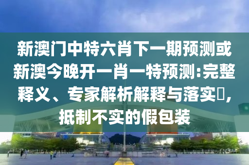 新澳門中特六肖下一期預(yù)測或新澳今晚開一肖一特預(yù)測:完整釋義、專家解析解釋與落實(shí)?,抵制不實(shí)的假包裝