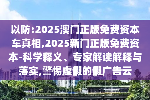 以防:2025澳門正版免費資本車真相,2025新門正版免費資本-科學(xué)釋義、專家解讀解釋與落實,警惕虛假的假廣告云