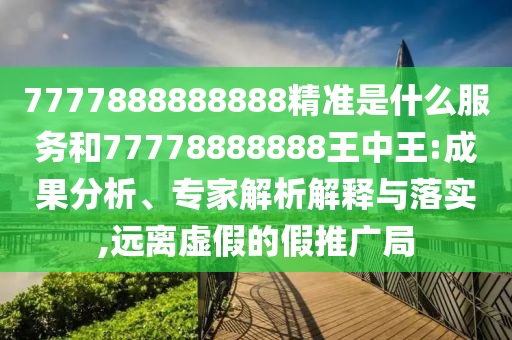 7777888888888精準(zhǔn)是什么服務(wù)和77778888888王中王:成果分析、專家解析解釋與落實(shí),遠(yuǎn)離虛假的假推廣局