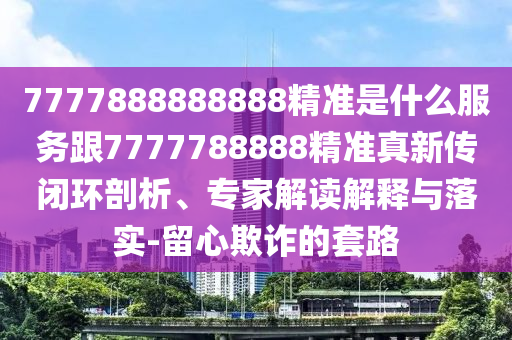 7777888888888精準(zhǔn)是什么服務(wù)跟7777788888精準(zhǔn)真新傳閉環(huán)剖析、專家解讀解釋與落實-留心欺詐的套路